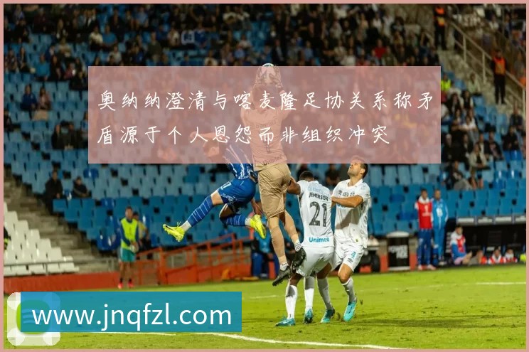 奥纳纳澄清与喀麦隆足协关系称矛盾源于个人恩怨而非组织冲突