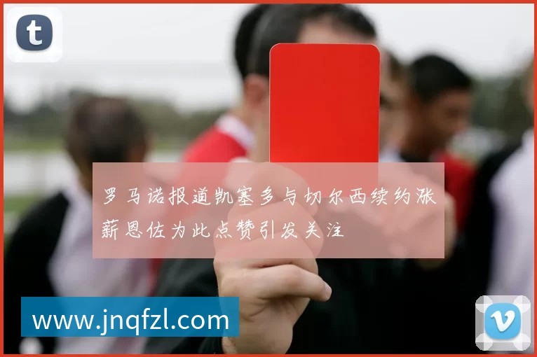 罗马诺报道凯塞多与切尔西续约涨薪恩佐为此点赞引发关注