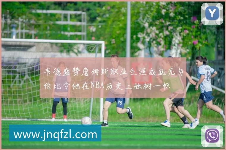 韦德盛赞詹姆斯职业生涯成就无与伦比令他在NBA历史上独树一帜