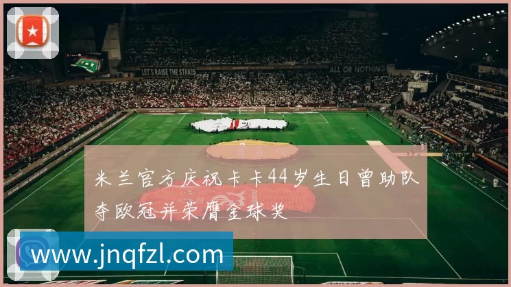 米兰官方庆祝卡卡44岁生日曾助队夺欧冠并荣膺金球奖