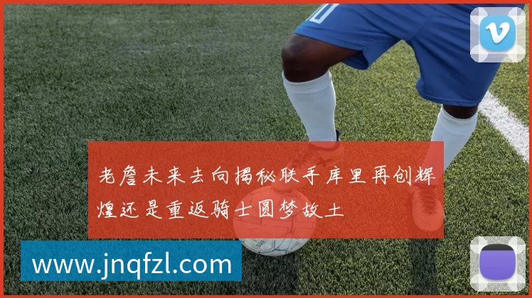 老詹未来去向揭秘联手库里再创辉煌还是重返骑士圆梦故土