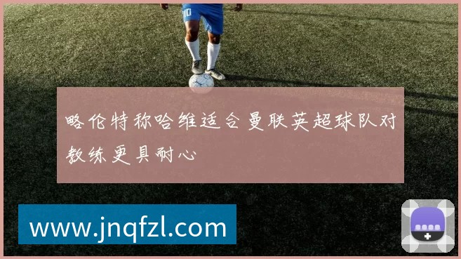 略伦特称哈维适合曼联英超球队对教练更具耐心