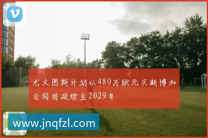 尤文图斯计划以480万欧元买断博加合同将延续至2029年