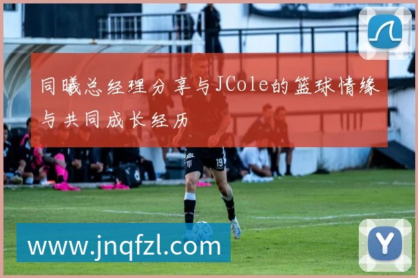 同曦总经理分享与JCole的篮球情缘与共同成长经历
