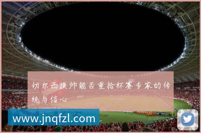 切尔西换帅能否重拾杯赛专家的传统与信心